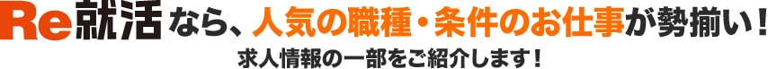 Re就活なら、人気の職種・条件のお仕事が勢揃い!求人情報の一部をご紹介します!